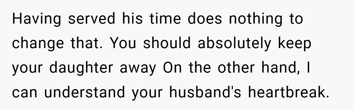 Having served his time does nothing to change that. You should absolutely keep your daughter away On the other hand, I can understand your husband's heartbreak.