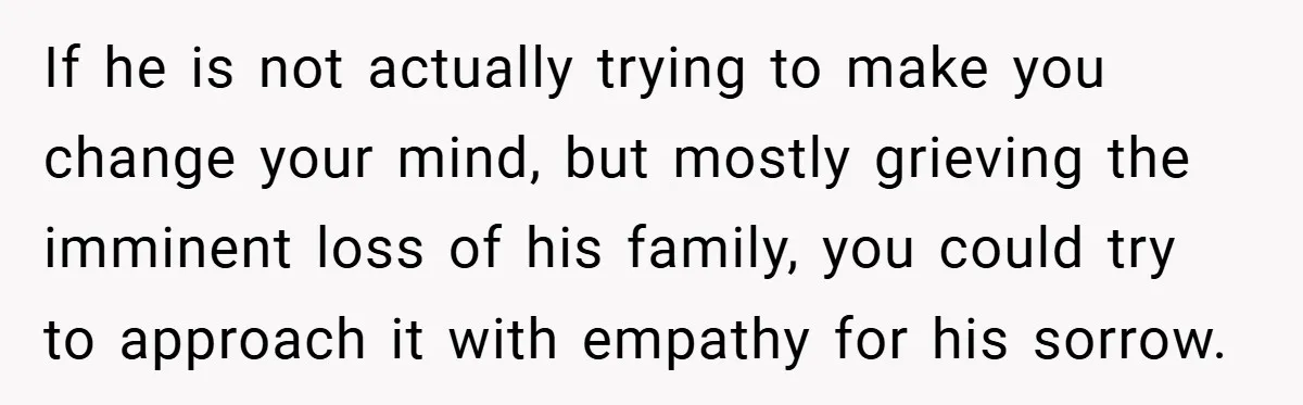 If he is not actually trying to make you change your mind, but mostly grieving the imminent loss of his family, you could try to approach it with empathy for...