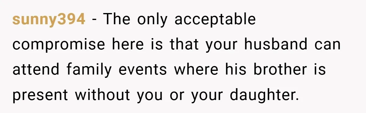 sunny394 − The only acceptable compromise here is that your husband can attend family events where his brother is present without you or your daughter.