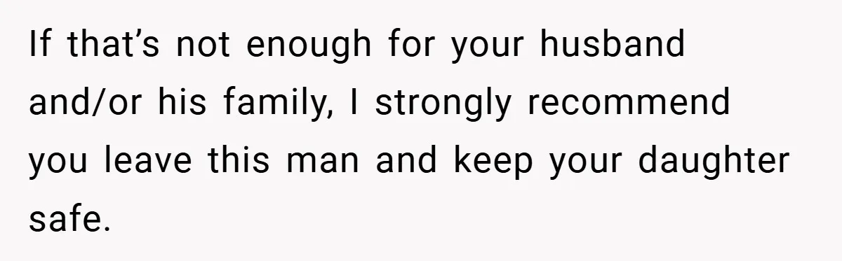 If that’s not enough for your husband and/or his family, I strongly recommend you leave this man and keep your daughter safe.