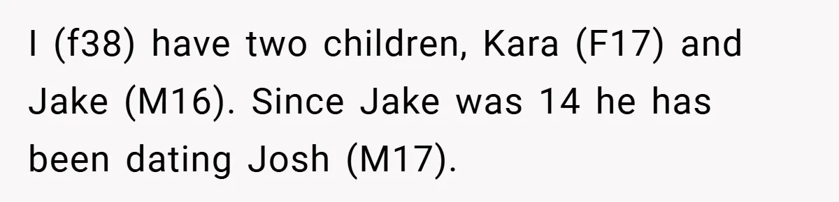 I (f38) have two children, Kara (F17) and Jake (M16). Since Jake was 14 he has been dating Josh (M17).