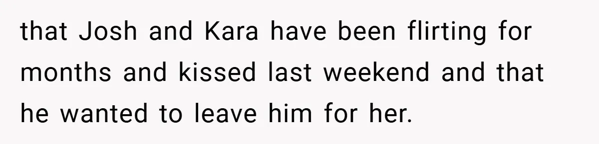 that Josh and Kara have been flirting for months and kissed last weekend and that he wanted to leave him for her.
