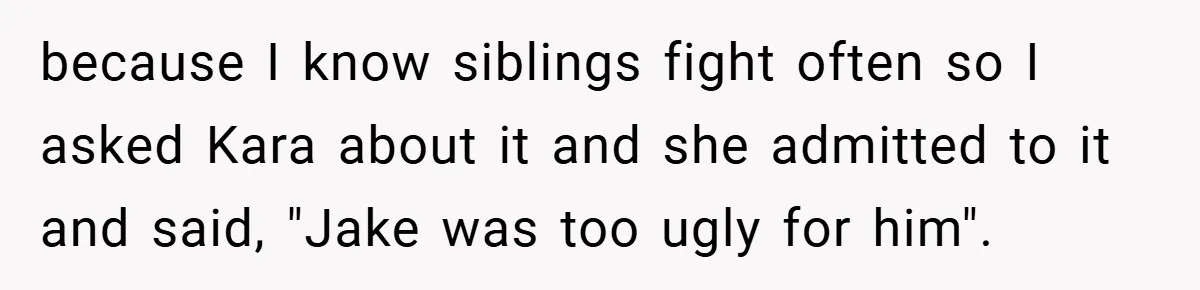 because I know siblings fight often so I asked Kara about it and she admitted to it and said, "Jake was too ugly for him".