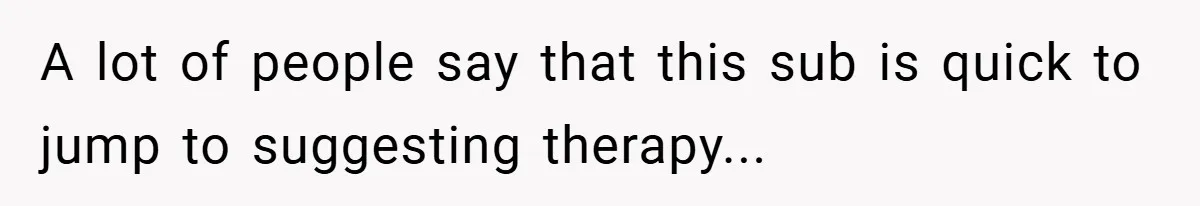 A lot of people say that this sub is quick to jump to suggesting therapy...