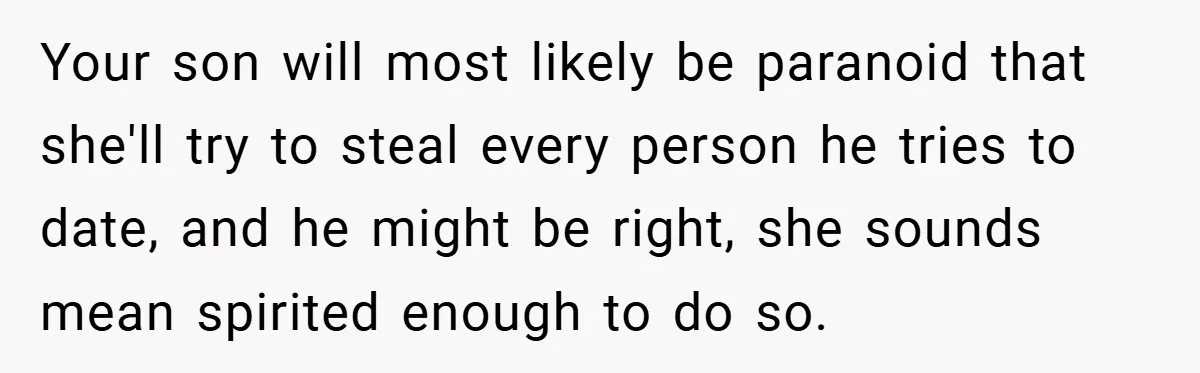 Your son will most likely be paranoid that she'll try to steal every person he tries to date, and he might be right, she sounds mean spirited enough to do...