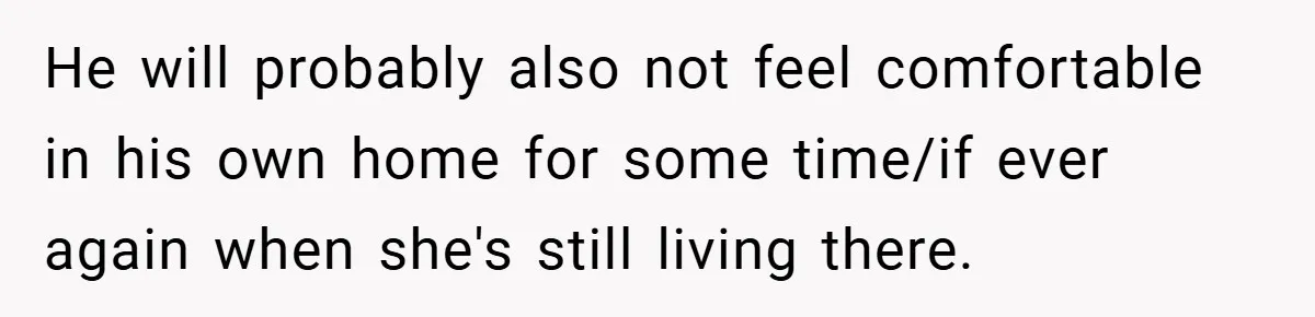 He will probably also not feel comfortable in his own home for some time/if ever again when she's still living there.