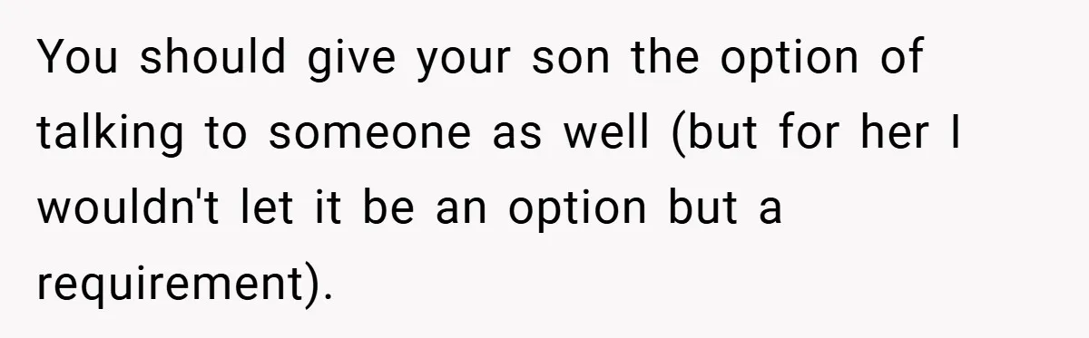 You should give your son the option of talking to someone as well (but for her I wouldn't let it be an option but a requirement).