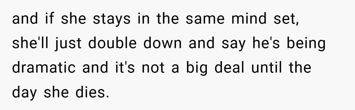 and if she stays in the same mind set, she'll just double down and say he's being dramatic and it's not a big deal until the day she dies.