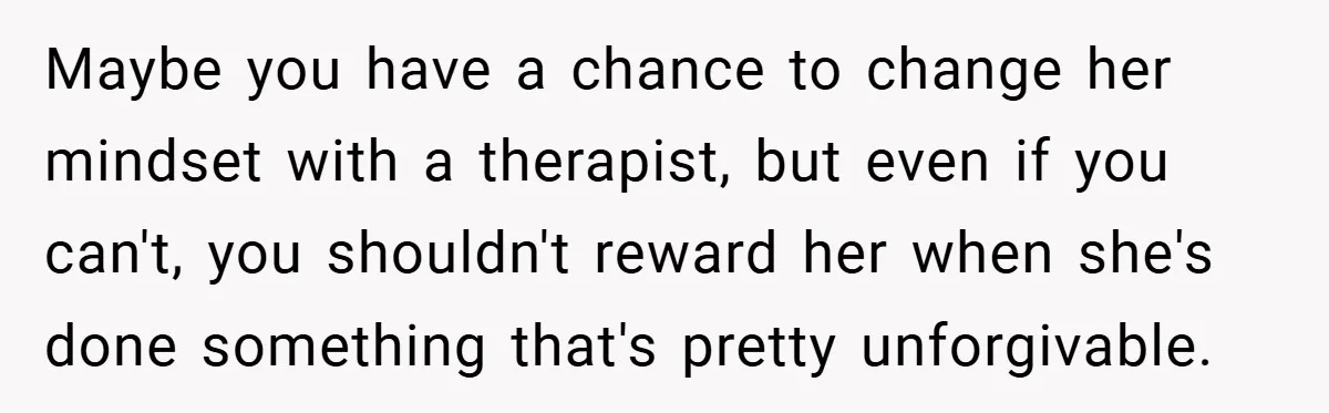 Maybe you have a chance to change her mindset with a therapist, but even if you can't, you shouldn't reward her when she's done something that's pretty unforgivable.