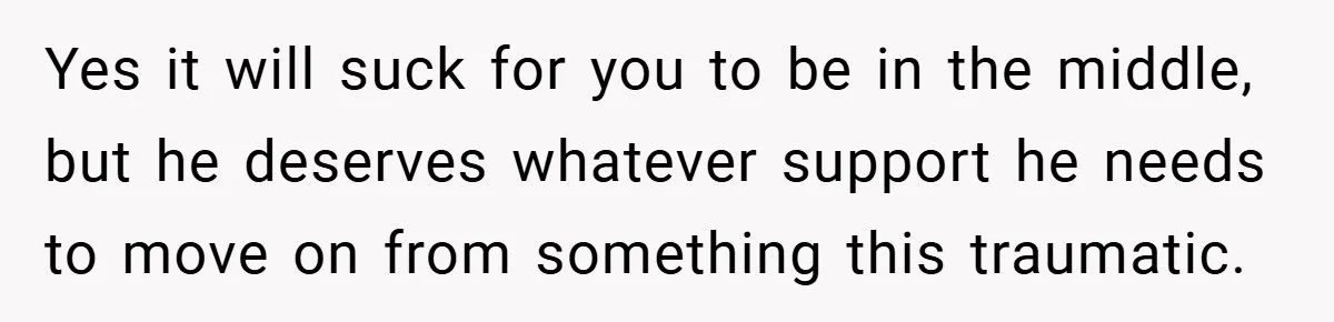 Yes it will suck for you to be in the middle, but he deserves whatever support he needs to move on from something this traumatic.