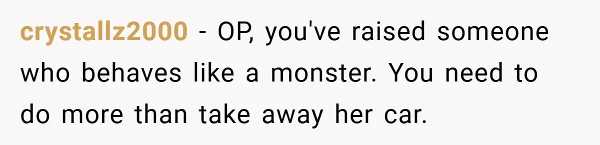 crystallz2000 − OP, you've raised someone who behaves like a monster. You need to do more than take away her car.