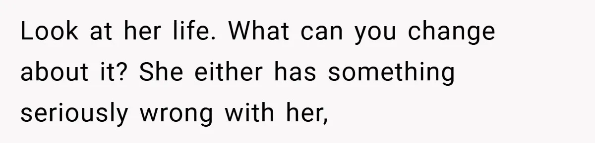 Look at her life. What can you change about it? She either has something seriously wrong with her,