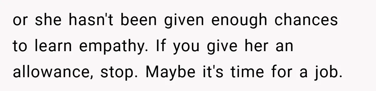 or she hasn't been given enough chances to learn empathy. If you give her an allowance, stop. Maybe it's time for a job.