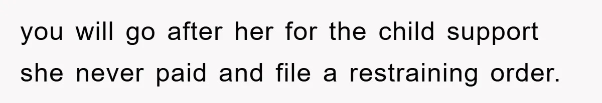 you will go after her for the child support she never paid and file a restraining order.