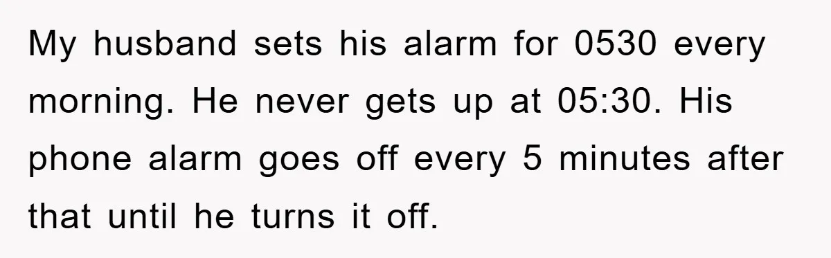My husband sets his alarm for 0530 every morning. He never gets up at 05:30. His phone alarm goes off every 5 minutes after that until he turns it off.