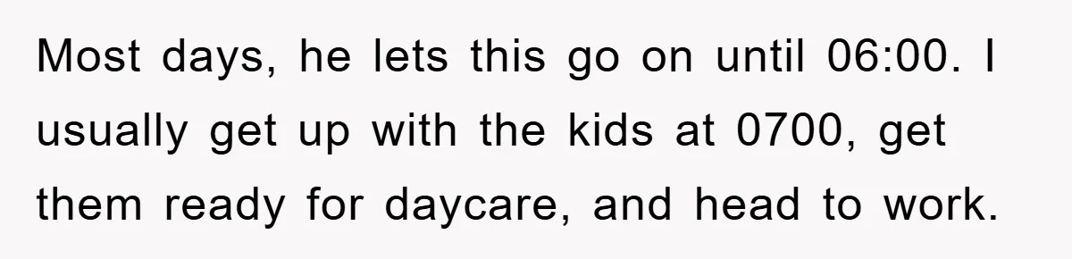 Most days, he lets this go on until 06:00. I usually get up with the kids at 0700, get them ready for daycare, and head to work.