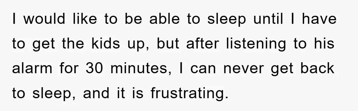 I would like to be able to sleep until I have to get the kids up, but after listening to his alarm for 30 minutes, I can never get back...