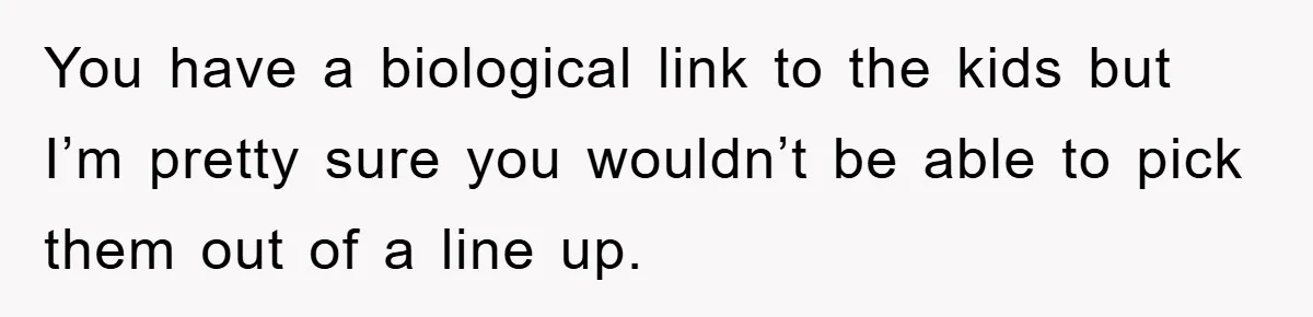 You have a biological link to the kids but I’m pretty sure you wouldn’t be able to pick them out of a line up.