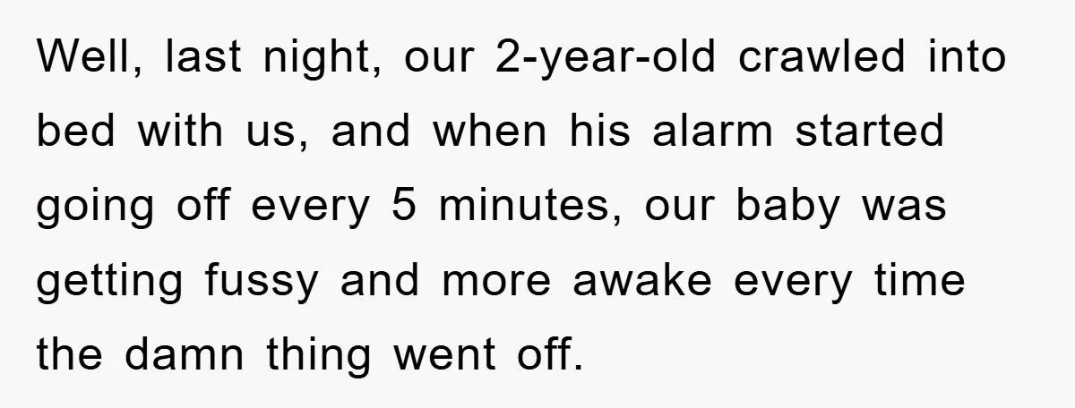 Well, last night, our 2-year-old crawled into bed with us, and when his alarm started going off every 5 minutes, our baby was getting fussy and more awake every time...
