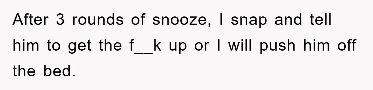 After 3 rounds of snooze, I snap and tell him to get the f__k up or I will push him off the bed.