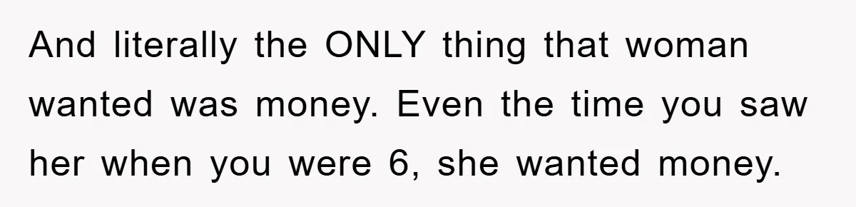 And literally the ONLY thing that woman wanted was money. Even the time you saw her when you were 6, she wanted money.