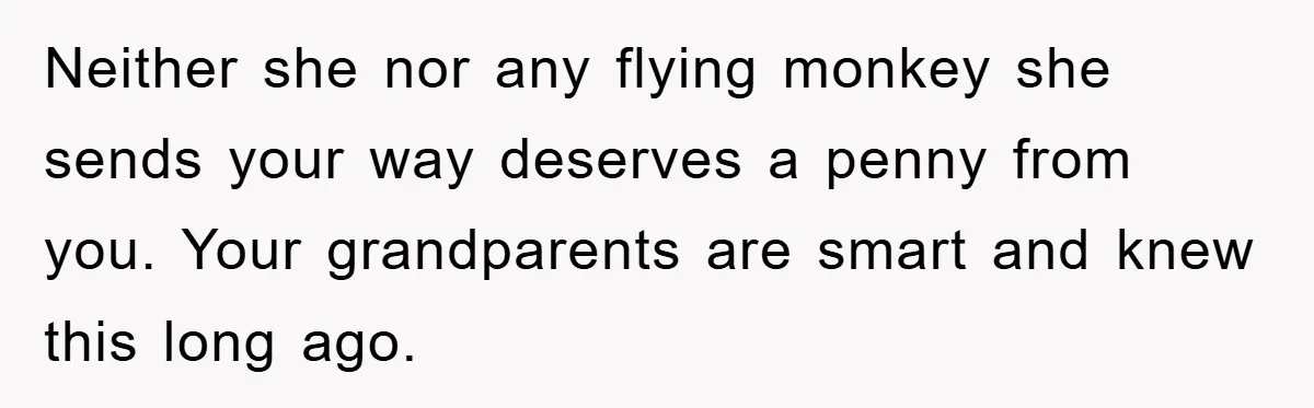 Neither she nor any flying monkey she sends your way deserves a penny from you. Your grandparents are smart and knew this long ago.