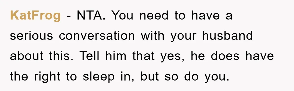 KatFrog − NTA. You need to have a serious conversation with your husband about this. Tell him that yes, he does have the right to sleep in, but so do...