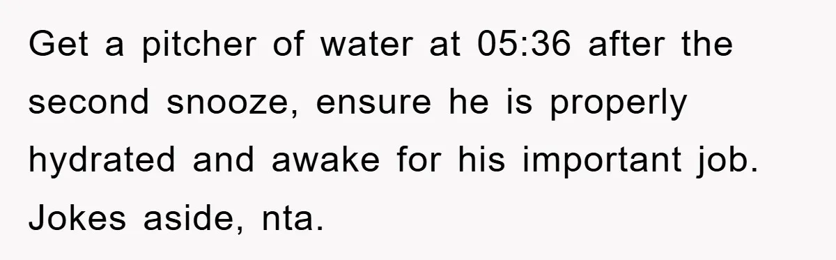 Get a pitcher of water at 05:36 after the second snooze, ensure he is properly hydrated and awake for his important job. Jokes aside, nta.