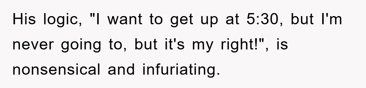 His logic, "I want to get up at 5:30, but I'm never going to, but it's my right!", is nonsensical and infuriating.