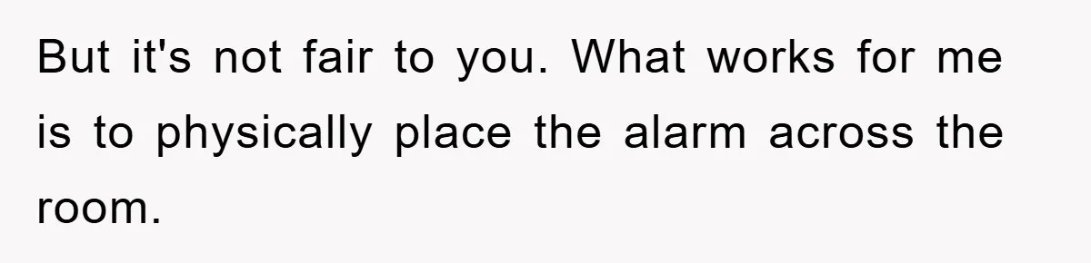 But it's not fair to you. What works for me is to physically place the alarm across the room.