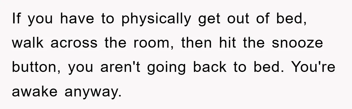 If you have to physically get out of bed, walk across the room, then hit the snooze button, you aren't going back to bed. You're awake anyway.