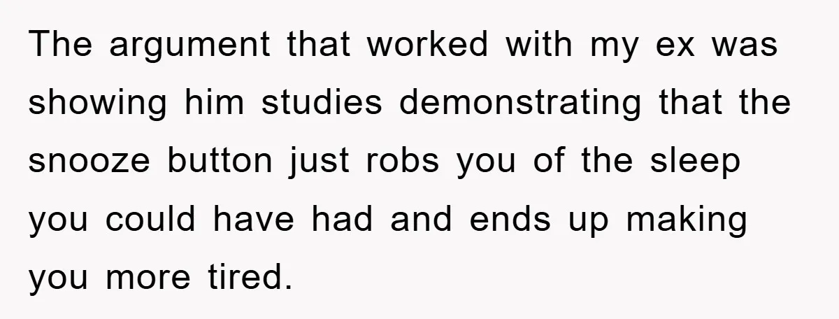 The argument that worked with my ex was showing him studies demonstrating that the snooze button just robs you of the sleep you could have had and ends up making...