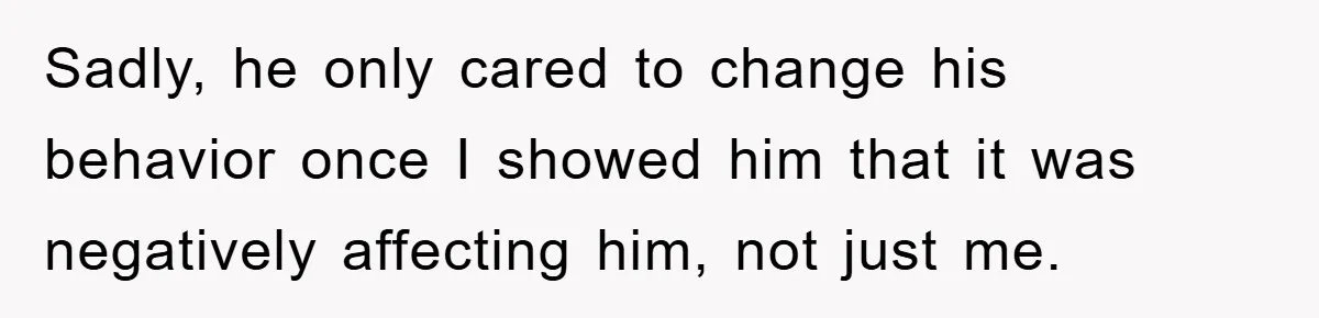 Sadly, he only cared to change his behavior once I showed him that it was negatively affecting him, not just me.
