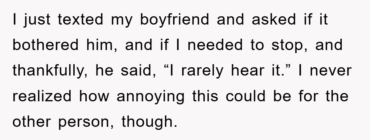 I just texted my boyfriend and asked if it bothered him, and if I needed to stop, and thankfully, he said, “I rarely hear it.” I never realized how annoying...