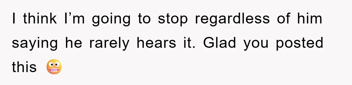I think I’m going to stop regardless of him saying he rarely hears it. Glad you posted this 😬