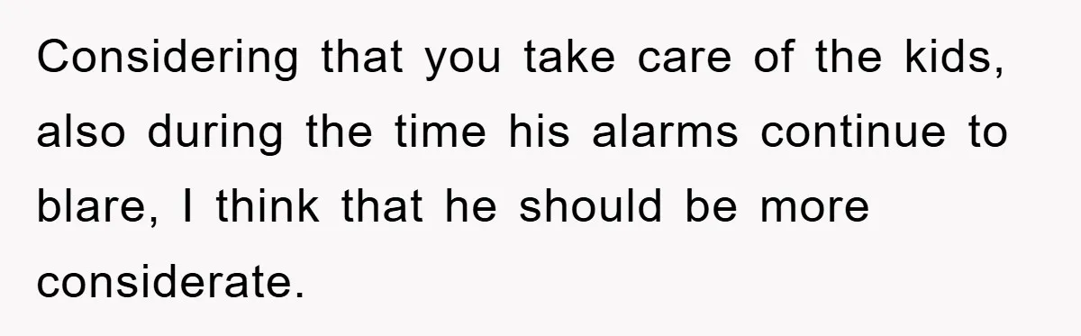 Considering that you take care of the kids, also during the time his alarms continue to blare, I think that he should be more considerate.