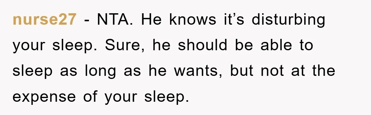 nurse27 − NTA. He knows it’s disturbing your sleep. Sure, he should be able to sleep as long as he wants, but not at the expense of your sleep.