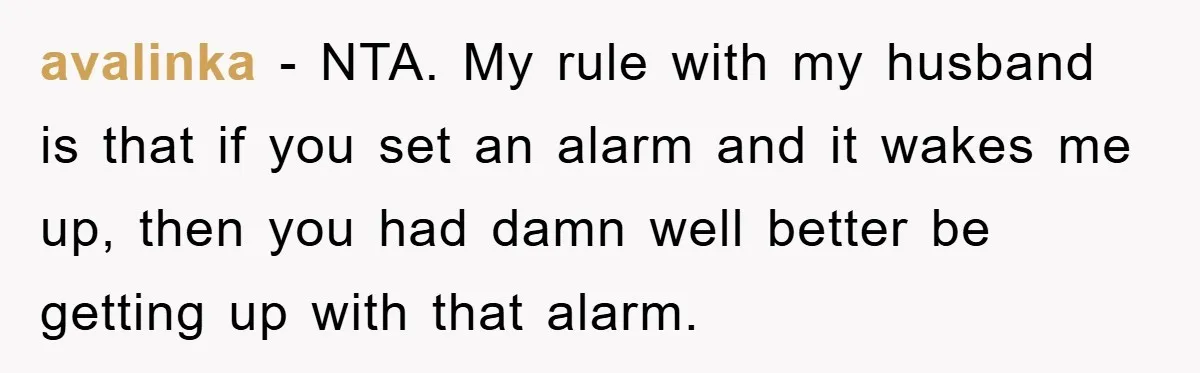 avalinka − NTA. My rule with my husband is that if you set an alarm and it wakes me up, then you had damn well better be getting up with...