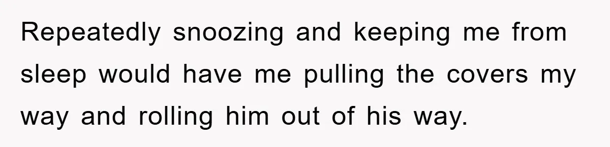 Repeatedly snoozing and keeping me from sleep would have me pulling the covers my way and rolling him out of his way.