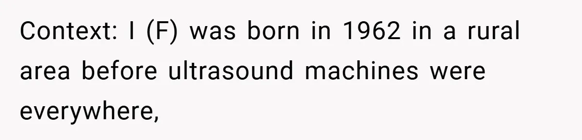 A Woman Tells Her Brother His Birth Was the Worst Day of Her Life and the Family Is Stunned Context: I (F) was born in 1962 in a rural area before ultrasound machines were everywhere,