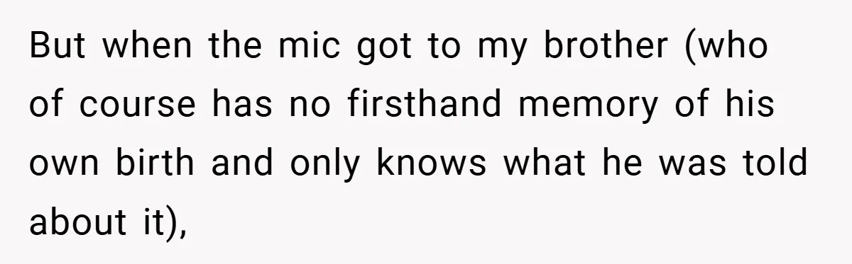 A Woman Tells Her Brother His Birth Was the Worst Day of Her Life and the Family Is Stunned But when the mic got to my brother (who of course has no firsthand memory of his own birth and only knows what he was told about it),