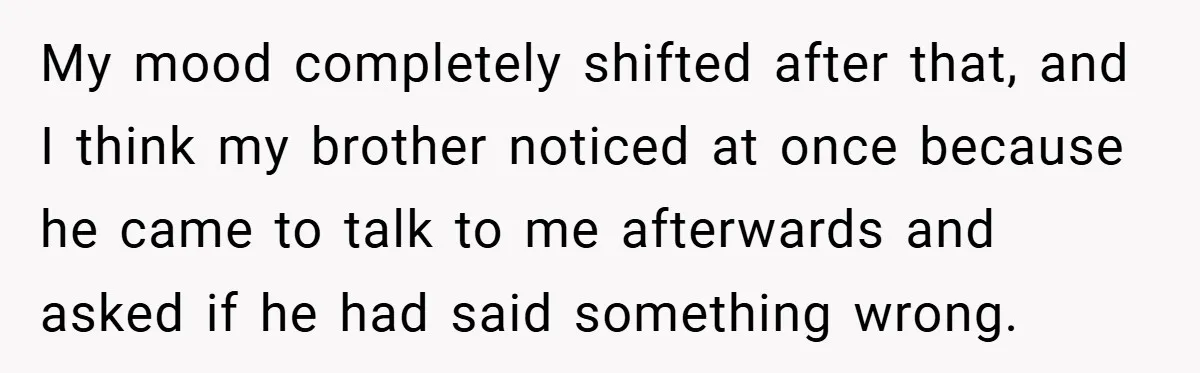 A Woman Tells Her Brother His Birth Was the Worst Day of Her Life and the Family Is Stunned My mood completely shifted after that, and I think my brother noticed at once because he came to talk to me afterwards and asked if he had said something wrong.