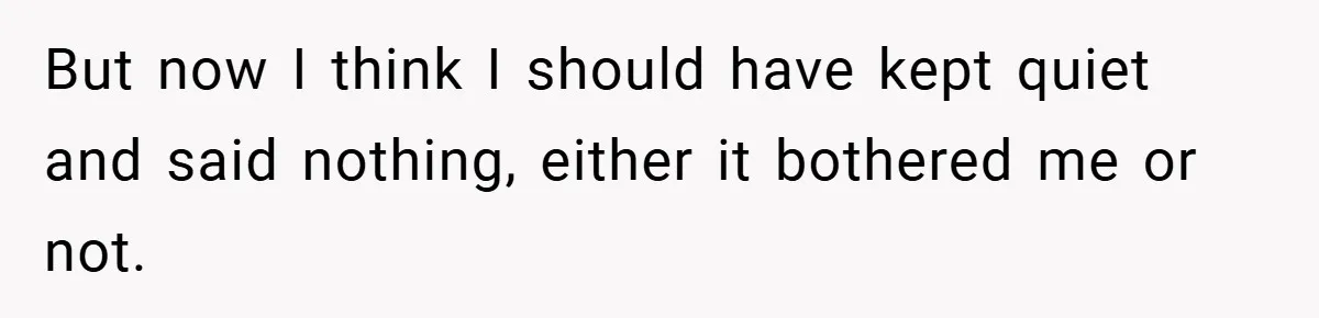 A Woman Tells Her Brother His Birth Was the Worst Day of Her Life and the Family Is Stunned But now I think I should have kept quiet and said nothing, either it bothered me or not.