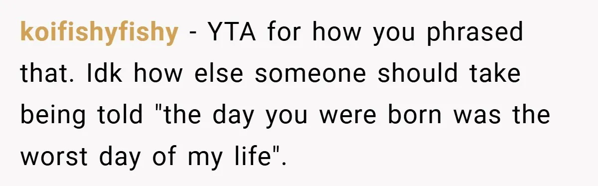 A Woman Tells Her Brother His Birth Was the Worst Day of Her Life and the Family Is Stunned koifishyfishy − YTA for how you phrased that. Idk how else someone should take being told "the day you were born was the worst day of my life".