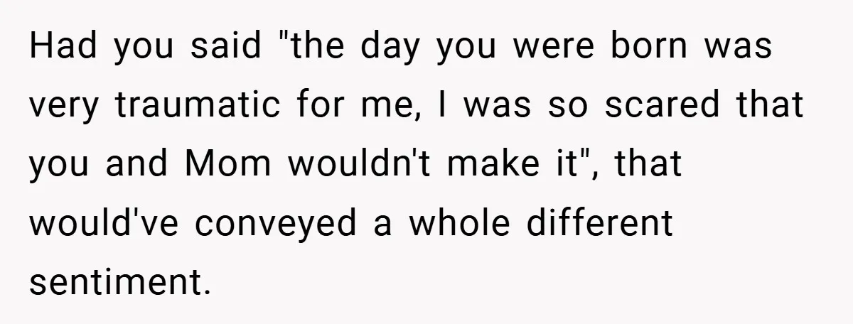 A Woman Tells Her Brother His Birth Was the Worst Day of Her Life and the Family Is Stunned Had you said "the day you were born was very traumatic for me, I was so scared that you and Mom wouldn't make it", that would've conveyed a whole different...