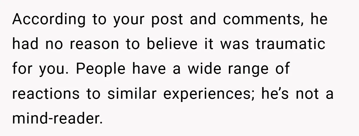 A Woman Tells Her Brother His Birth Was the Worst Day of Her Life and the Family Is Stunned According to your post and comments, he had no reason to believe it was traumatic for you. People have a wide range of reactions to similar experiences; he’s not a...