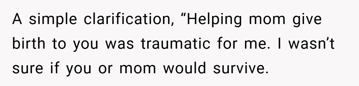 A Woman Tells Her Brother His Birth Was the Worst Day of Her Life and the Family Is Stunned A simple clarification, “Helping mom give birth to you was traumatic for me. I wasn’t sure if you or mom would survive.