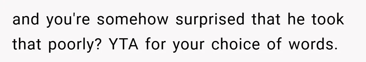 A Woman Tells Her Brother His Birth Was the Worst Day of Her Life and the Family Is Stunned and you're somehow surprised that he took that poorly? YTA for your choice of words.