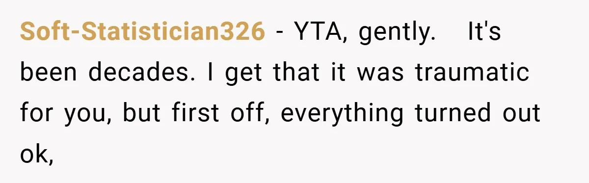 A Woman Tells Her Brother His Birth Was the Worst Day of Her Life and the Family Is Stunned Soft-Statistician326 − YTA, gently. It's been decades. I get that it was traumatic for you, but first off, everything turned out ok,