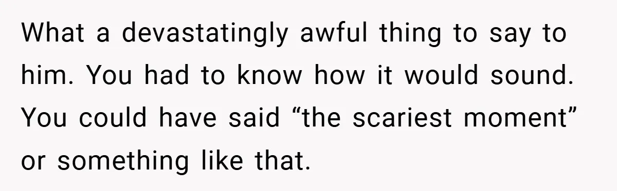 A Woman Tells Her Brother His Birth Was the Worst Day of Her Life and the Family Is Stunned What a devastatingly awful thing to say to him. You had to know how it would sound. You could have said “the scariest moment” or something like that.